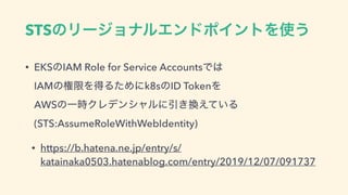 STSͷϦʔδϣφϧΤϯυϙΠϯτΛ࢖͏
• EKSͷIAM Role for Service AccountsͰ͸ 
IAMͷ‫ݶݖ‬ΛಘΔͨΊʹk8sͷID TokenΛ 
AWSͷҰ࣌ΫϨσϯγϟϧʹҾ͖‫͍ͯ͑׵‬Δ
(STS:AssumeRoleWithWebIdentity)
• https://b.hatena.ne.jp/entry/s/
katainaka0503.hatenablog.com/entry/2019/12/07/091737
 