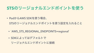 STSͷϦʔδϣφϧΤϯυϙΠϯτΛ࢖͏
• Pod͔ΒAWS SDKΛ࢖͏৔߹ɺ 
STSͷϦʔδϣφϧΤϯυϙΠϯτΛ࢖͏ઃఆΛೖΕΔ͜ͱ
• `AWS_STS_REGIONAL_ENDPOINTS=regional`
• SDKʹΑͬͯ͸σϑΥϧτͰ 
ϦʔδϣφϧΤϯυϙΠϯτʹ઀ଓ
 