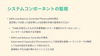 γεςϜίϯϙʔωϯτͷ‫ࢹ؂‬
• AWS Load Balancer Controller΍ExternalDNS౳͸ 
ઃఆແ͠Ͱ͸‫ͨͬޡ‬ઃఆ౳ʹΑΔॲཧͷࣦഊͷ‫ࢹ؂‬Λߦ͑ͳ͍
• ʮYAMLΛमਖ਼ͨ͠΋ͷͷຊ൪‫ʹڥ؀‬ΤϥʔͰద༻͞Ε͍ͯͳ͔ͬͨʂʯ 
ͱ͍͏έʔε͕ൃੜ͢ΔՄೳੑ
• AWS Load Balancer Controllerͷ৔߹ɺ 
KubernetesʹIngress͓Αͼannotationͱͯ͠ઃఆ஋Λొ࿥ => ίϯτϩʔϥ͕ղऍ
ͯ͠ALBͷઃఆΛมߋͱ͍͏ྲྀΕͳͷͰɺ 
ొ࿥࣌ʹෆਖ਼ͳ஋͕஄͔Εʹ͍͘͜ͱʹ஫໨
 