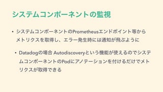 γεςϜίϯϙʔωϯτͷ‫ࢹ؂‬
• γεςϜίϯϙʔωϯτͷPrometheusΤϯυϙΠϯτ౳͔Β 
ϝτϦΫεΛऔಘ͠ɺΤϥʔൃੜ࣌ʹ͸௨஌͕ඈͿΑ͏ʹ
• Datadogͷ৔߹ Autodiscoveryͱ͍͏‫ػ‬ೳ͕࢖͑ΔͷͰγες
ϜίϯϙʔωϯτͷPodʹΞϊςʔγϣϯΛ෇͚Δ͚ͩͰϝτ
ϦΫε͕औಘͰ͖Δ
 