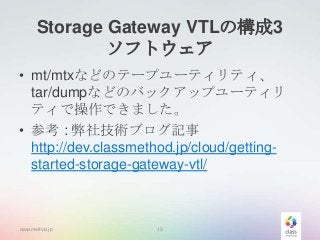Storage Gateway VTLの構成3
ソフトウェア
• mt/mtxなどのテープユーティリティ、
tar/dumpなどのバックアップユーティリ
ティで操作できました。
• 参考 : 弊社技術ブログ記事
http://dev.classmethod.jp/cloud/gettingstarted-storage-gateway-vtl/

classmethod.jp

13

 