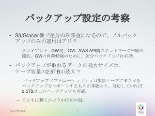 バックアップ設定の考察
• S3/Glacier側で差分のみ課金になるので、フルバック
アップのみの運用はアリ？
– クライアント - GW間、GW - AWS API間のネットワーク帯域の
節約、GWの負荷軽減のために、差分バックアップは有効。

• バックアップが取れるデータの最大サイズは、
テープ容量の2.5TBが最大？
– バックアップソフト/ユーティリティは複数テープにまたがる
バックアップをサポートするものが多数あり、対応していれば
2.5TB以上のバックアップも可能。
– まともに動くかどうかは別の話。
classmethod.jp

17

 