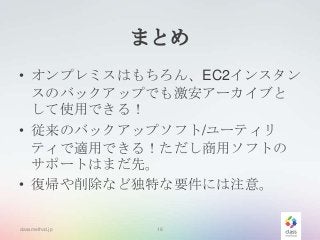 まとめ
• オンプレミスはもちろん、EC2インスタン
スのバックアップでも激安アーカイブと
して使用できる！
• 従来のバックアップソフト/ユーティリ
ティで適用できる！ただし商用ソフトの
サポートはまだ先。
• 復帰や削除など独特な要件には注意。
classmethod.jp

18

 