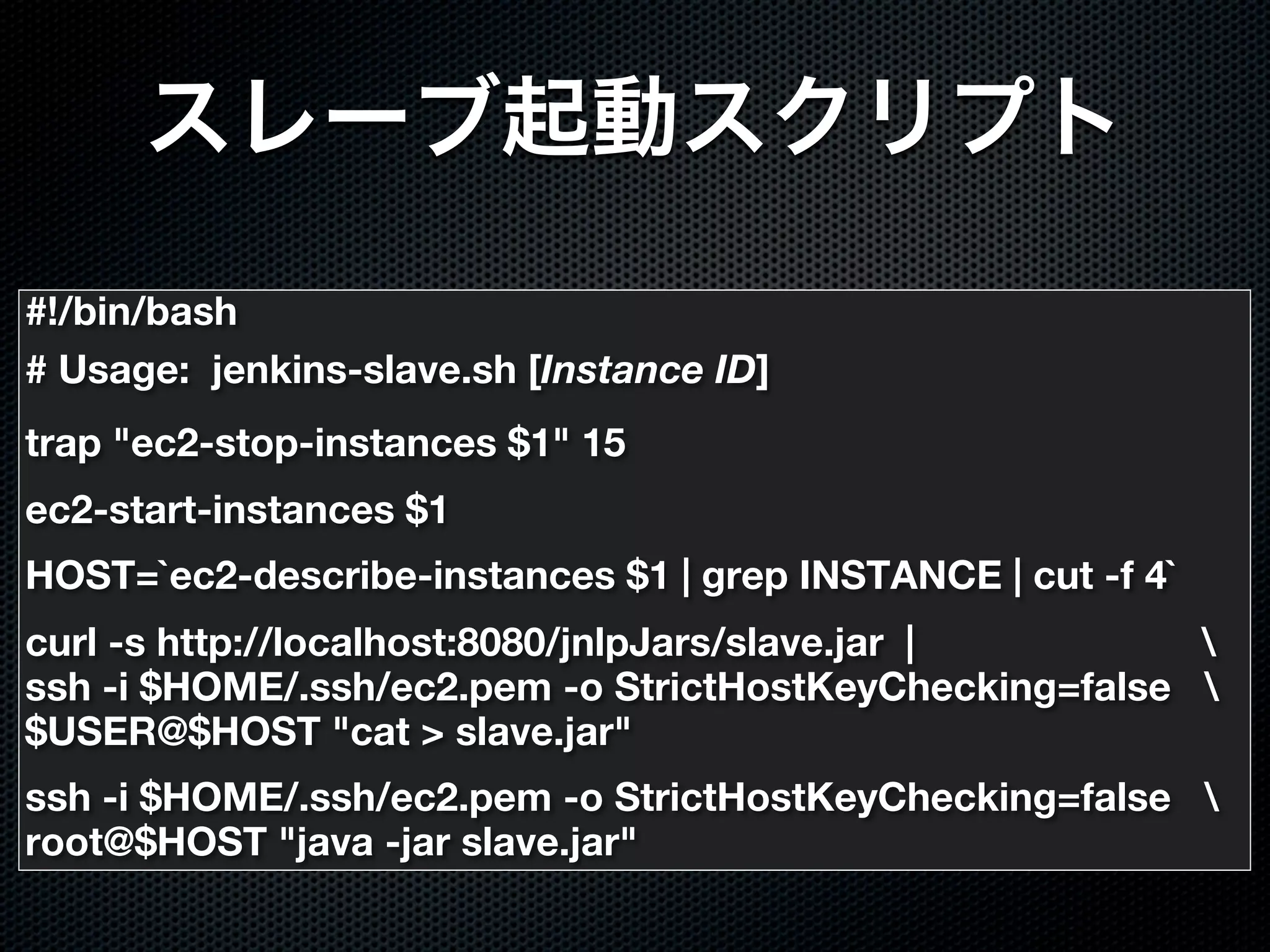 #!/bin/bash
# Usage: jenkins-slave.sh [Instance ID]
trap "ec2-stop-instances $1" 15
ec2-start-instances $1
HOST=`ec2-describe-instances $1 | grep INSTANCE | cut -f 4`
curl -s http://localhost:8080/jnlpJars/slave.jar |       
ssh -i $HOME/.ssh/ec2.pem -o StrictHostKeyChecking=false 
$USER@$HOST "cat > slave.jar"
ssh -i $HOME/.ssh/ec2.pem -o StrictHostKeyChecking=false 
root@$HOST "java -jar slave.jar"
 