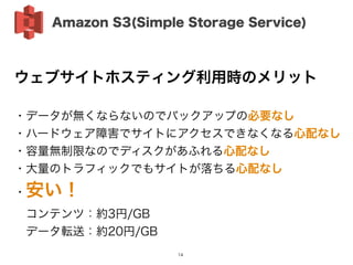 ウェブサイトホスティング利用時のメリット
!
・データが無くならないのでバックアップの必要なし
・ハードウェア障害でサイトにアクセスできなくなる心配なし
・容量無制限なのでディスクがあふれる心配なし
・大量のトラフィックでもサイトが落ちる心配なし
・安い！
 コンテンツ：約3円/GB
 データ転送：約20円/GB
Amazon S3(Simple Storage Service)
14
 
