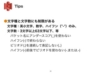 ●文字種と文字数にも制限がある
 文字種：英小文字、数字、ハイフン（ -"）のみ、
 文字数：3文字以上63文字以下、等
  バケット名にアンダースコア(_)を使わない
  ハイフン(-)で終わらない
  ピリオド(.)を連続して表記しない(..)
  ハイフン(-)前後でピリオドを使わない(-.または.-)
Tips
28
 