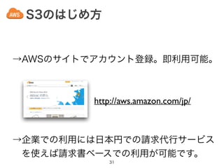 S3のはじめ方
31
→AWSのサイトでアカウント登録。即利用可能。
http://aws.amazon.com/jp/
→企業での利用には日本円での請求代行サービス
 を使えば請求書ベースでの利用が可能です。
 