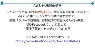 AWS-HUB開催情報
〜ちょこっと寄りたいAWS-HUB。全国各地で開催してます〜
ふらっとキャッシュオン形式で立ち寄れて、
運営メンバーや登壇者、参加者の方に会えるAWS-HUB。
ぜひFacebookにいいねをして、
開催情報をキャッチ₍₍ (ง ˙ω˙)ว ⁾⁾
＞＞AWS-HUB Facebookページ
https://www.facebook.com/AwsHub?fref=ts
 