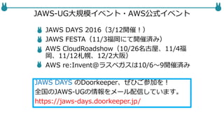 JAWS-UG大規模イベント・AWS公式イベント
JAWS DAYS 2016（3/12開催！）
JAWS FESTA（11/3福岡にて開催済み）
AWS CloudRoadshow（10/26名古屋、11/4福
岡、11/12札幌、12/2大阪）
AWS re:Invent@ラスベガスは10/6〜9開催済み
JAWS DAYS のDoorkeeper、ぜひご参加を！
全国のJAWS-UGの情報をメール配信しています。
https://jaws-days.doorkeeper.jp/
 