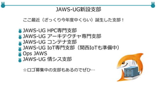 JAWS-UG新設支部
ここ最近（ざっくり今年度中くらい）誕生した支部！
JAWS-UG HPC専門支部
JAWS-UG アーキテクチャ専門支部
JAWS-UG コンテナ支部
JAWS-UG IoT専門支部（関西IoTも準備中）
Ops JAWS
JAWS-UG 情シス支部
☆ロゴ募集中の支部もあるのでぜひ…
 