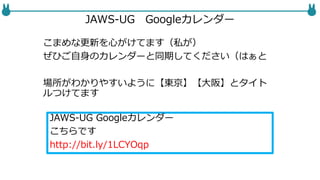 JAWS-UG Googleカレンダー
こまめな更新を心がけてます（私が）
ぜひご自身のカレンダーと同期してください（はぁと
場所がわかりやすいように【東京】【大阪】とタイト
ルつけてます
JAWS-UG Googleカレンダー
こちらです
http://bit.ly/1LCYOqp
 