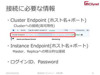 ・Cluster Endpoint (ホスト名+ポート)
Clusterへの接続(高可用性)
・Instance Endpoint(ホスト名+ポート)
Master、Replicaへの明示的な接続
・ログインID、Password
接続に必要な情報
2015/03/22(日) 株式会社シティネット 大崎充博 31
 