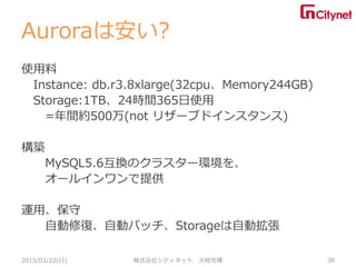 Auroraは安い?
使用料
Instance: db.r3.8xlarge(32cpu、Memory244GB)
Storage:1TB、24時間365日使用
=年間約500万(not リザーブドインスタンス)
構築
MySQL5.6互換のクラスター環境を、
オールインワンで提供
運用、保守
自動修復、自動パッチ、Storageは自動拡張
2015/03/22(日) 株式会社シティネット 大崎充博 38
 