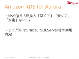 Amazon RDS for Aurora
・MySQL5.6互換の「早くて」「安くて」
「安全」なRDB
・ライバルはOracle、SQLServer等の商用
RDB
2015/03/22(日) 株式会社シティネット 大崎充博 4
 