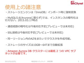 使用上の諸注意
・ストレージエンジンは「InnoDB」インポート時に強制変換
・MySQL5.6(Aruroraに限らず)では、インスタンスの暗号化は
行えない。2015.03.17時点
・通信経路の暗号化は今後対応予定(プレビューでは未対応)
・SSL接続は今後対応予定(プレビューでは未対応)
・同一リージョン内のAZをまたいでクラスタを作成可能。
・ストレージのサイズは10GB～64Tまで自動拡張
・Amazon Aurora DB クラスターには最低 2 つの VPC サブ
ネットが必要です。
2015/03/22(日) 株式会社シティネット 大崎充博 5
 