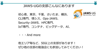JAWS-UGの支部こんなにあります
初心者、東京、千葉、さいたま、横浜、
CLI専門、情シス、Ops-JAWS、
Security-JAWS、HPC専門、NW-JAWS
IoT専門、コンテナ、ビッグデータ、AI、
・・・And more
他エリア毎など、50以上の支部があります！
ぜひ他の支部の勉強会にも参加してみてください！
 