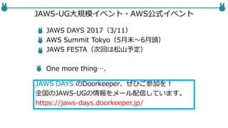 JAWS-UG大規模イベント・AWS公式イベント
JAWS DAYS 2017（3/11）
AWS Summit Tokyo（5月末〜6月頭）
JAWS FESTA（次回は松山予定）
One more thing….
JAWS DAYS のDoorkeeper、ぜひご参加を！
全国のJAWS-UGの情報をメール配信しています。
https://jaws-days.doorkeeper.jp/
 