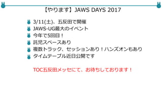【やります】JAWS DAYS 2017
3/11(土)、五反田で開催
JAWS-UG最大のイベント
今年で5回目！
託児スペースあり
複数トラック、セッションあり！ハンズオンもあり
タイムテーブル近日公開です
TOC五反田メッセにて、お待ちしております！
 