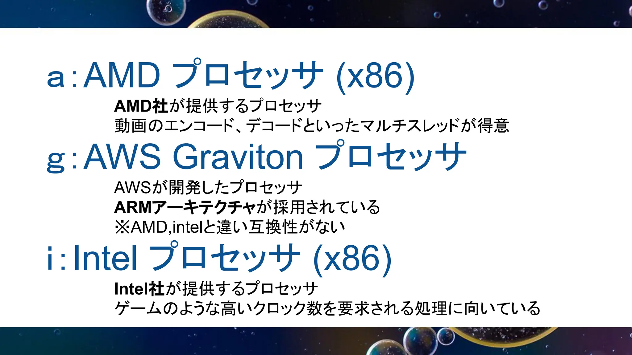 ａ：AMD プロセッサ (x86)
AMD社が提供するプロセッサ
動画のエンコード、デコードといったマルチスレッドが得意
ｇ：AWS Graviton プロセッサ
AWSが開発したプロセッサ
ARMアーキテクチャが採用されている
※AMD,intelと違い互換性がない
ｉ：Intel プロセッサ (x86)
Intel社が提供するプロセッサ
ゲームのような高いクロック数を要求される処理に向いている
 