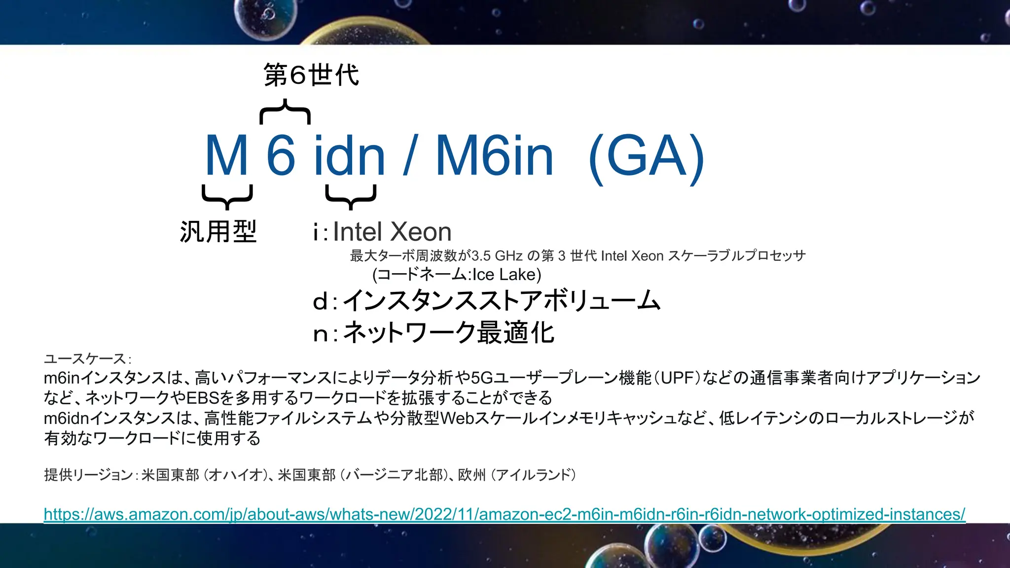 M 6 idn / M6in (GA)
｛
｛
｛
第６世代
汎用型 ｉ：Intel Xeon
最大ターボ周波数が3.5 GHz の第 3 世代 Intel Xeon スケーラブルプロセッサ
(コードネーム:Ice Lake)
ｄ：インスタンスストアボリューム
ｎ：ネットワーク最適化
ユースケース：
m6inインスタンスは、高いパフォーマンスによりデータ分析や5Gユーザープレーン機能（UPF）などの通信事業者向けアプリケーション
など、ネットワークやEBSを多用するワークロードを拡張することができる
m6idnインスタンスは、高性能ファイルシステムや分散型Webスケールインメモリキャッシュなど、低レイテンシのローカルストレージが
有効なワークロードに使用する
提供リージョン：米国東部 (オハイオ)、米国東部 (バージニア北部)、欧州 (アイルランド)
https://aws.amazon.com/jp/about-aws/whats-new/2022/11/amazon-ec2-m6in-m6idn-r6in-r6idn-network-optimized-instances/
 