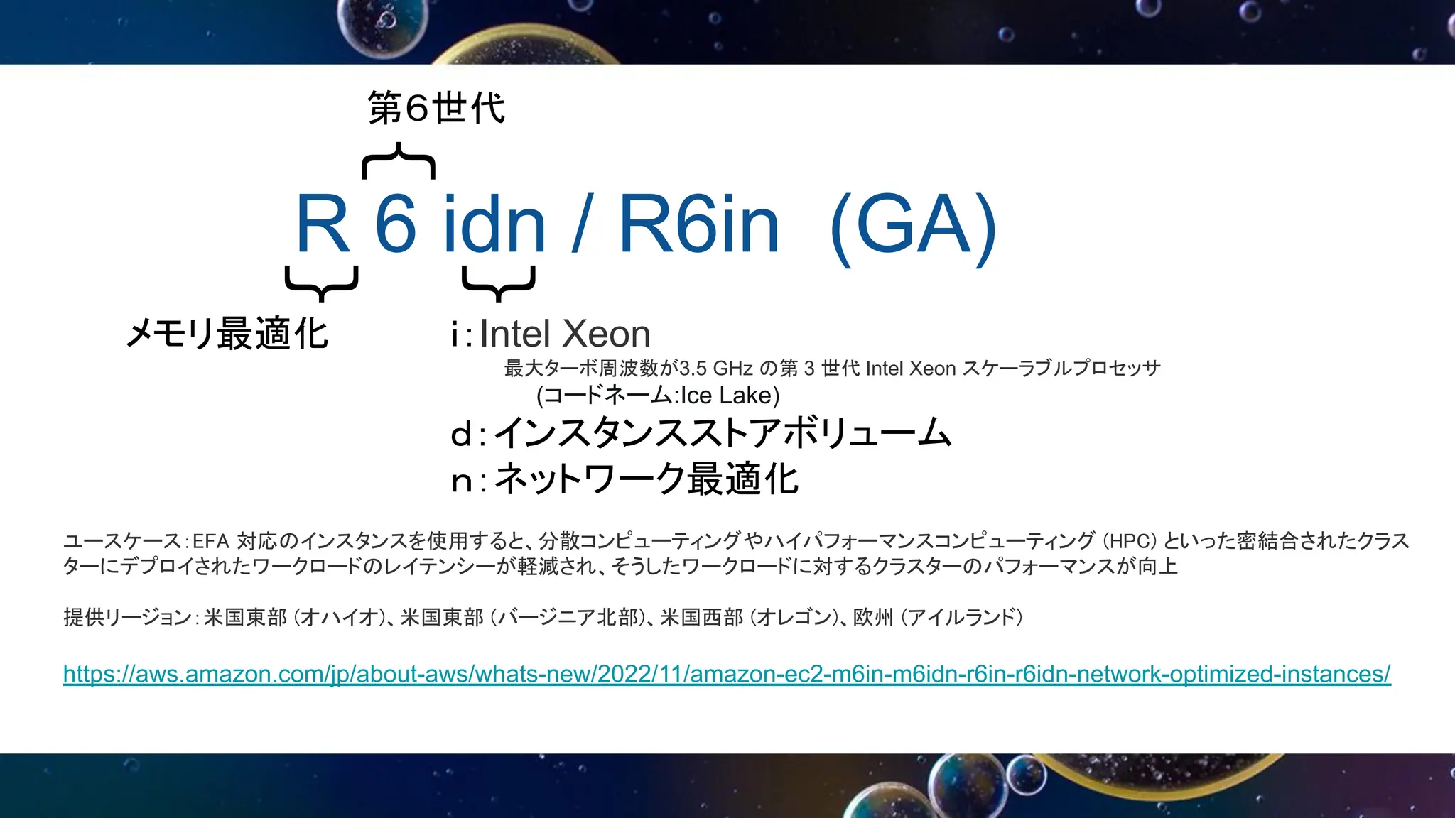 R 6 idn / R6in (GA)
｛
｛
｛
第６世代
メモリ最適化 ｉ：Intel Xeon
最大ターボ周波数が3.5 GHz の第 3 世代 Intel Xeon スケーラブルプロセッサ
(コードネーム:Ice Lake)
ｄ：インスタンスストアボリューム
ｎ：ネットワーク最適化
ユースケース：EFA 対応のインスタンスを使用すると、分散コンピューティングやハイパフォーマンスコンピューティング (HPC) といった密結合されたクラス
ターにデプロイされたワークロードのレイテンシーが軽減され、そうしたワークロードに対するクラスターのパフォーマンスが向上
提供リージョン：米国東部 (オハイオ)、米国東部 (バージニア北部)、米国西部 (オレゴン)、欧州 (アイルランド)
https://aws.amazon.com/jp/about-aws/whats-new/2022/11/amazon-ec2-m6in-m6idn-r6in-r6idn-network-optimized-instances/
 