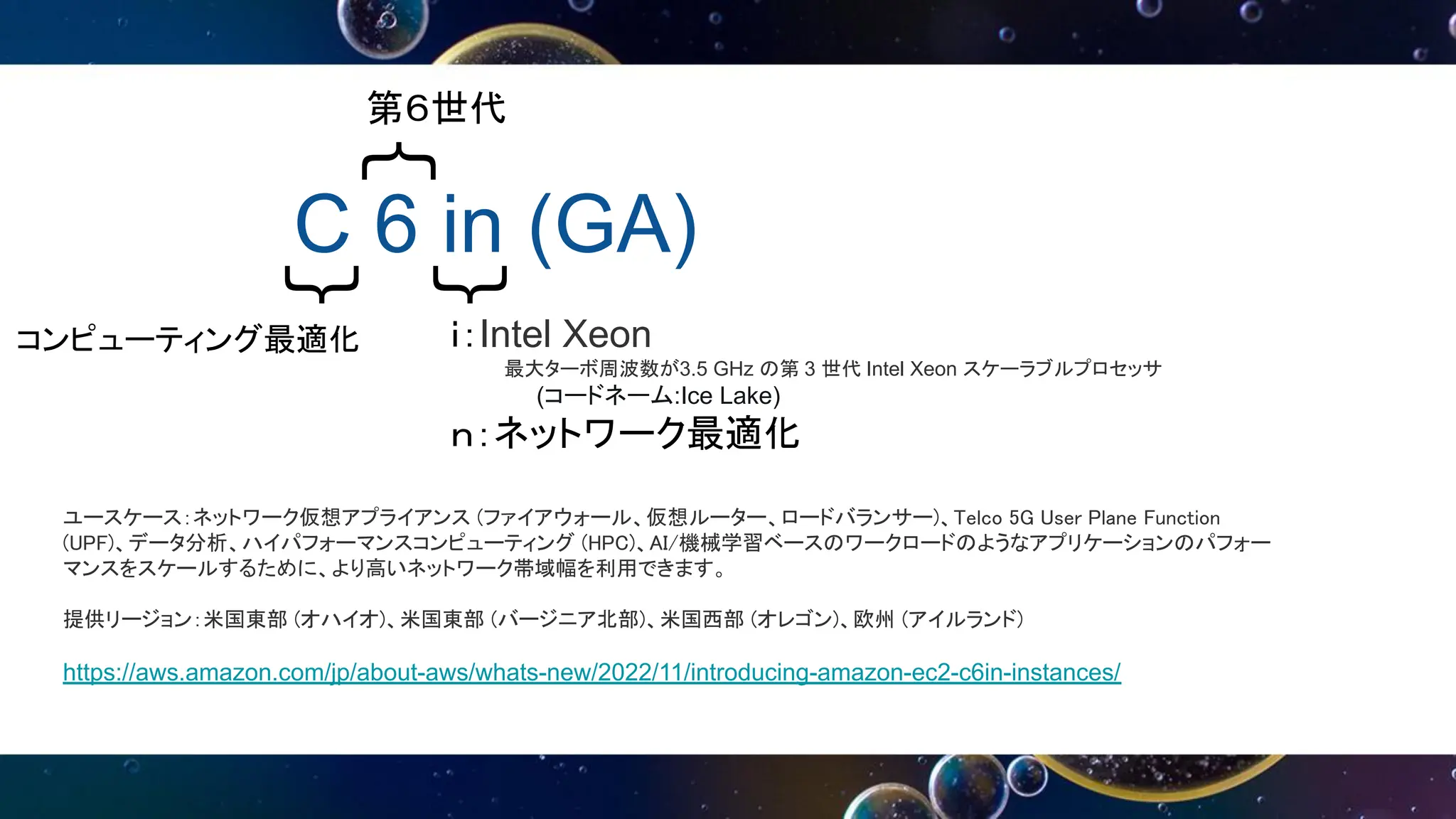 C 6 in (GA)
｛
｛
｛
第６世代
ｉ：Intel Xeon
最大ターボ周波数が3.5 GHz の第 3 世代 Intel Xeon スケーラブルプロセッサ
(コードネーム:Ice Lake)
ｎ：ネットワーク最適化
ユースケース：ネットワーク仮想アプライアンス (ファイアウォール、仮想ルーター、ロードバランサー)、Telco 5G User Plane Function
(UPF)、データ分析、ハイパフォーマンスコンピューティング (HPC)、AI/機械学習ベースのワークロードのようなアプリケーションのパフォー
マンスをスケールするために、より高いネットワーク帯域幅を利用できます。
提供リージョン：米国東部 (オハイオ)、米国東部 (バージニア北部)、米国西部 (オレゴン)、欧州 (アイルランド)
https://aws.amazon.com/jp/about-aws/whats-new/2022/11/introducing-amazon-ec2-c6in-instances/
コンピューティング最適化
 