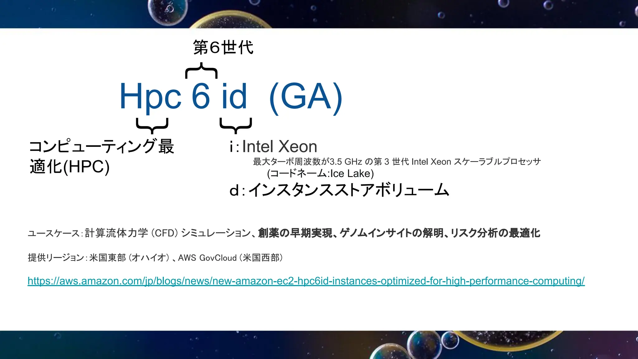 Hpc 6 id (GA)
｛
｛
｛
第６世代
コンピューティング最
適化(HPC)
ユースケース：計算流体力学 (CFD) シミュレーション、創薬の早期実現、ゲノムインサイトの解明、リスク分析の最適化
提供リージョン：米国東部 (オハイオ) 、AWS GovCloud (米国西部)
https://aws.amazon.com/jp/blogs/news/new-amazon-ec2-hpc6id-instances-optimized-for-high-performance-computing/
ｉ：Intel Xeon
最大ターボ周波数が3.5 GHz の第 3 世代 Intel Xeon スケーラブルプロセッサ
(コードネーム:Ice Lake)
ｄ：インスタンスストアボリューム
 