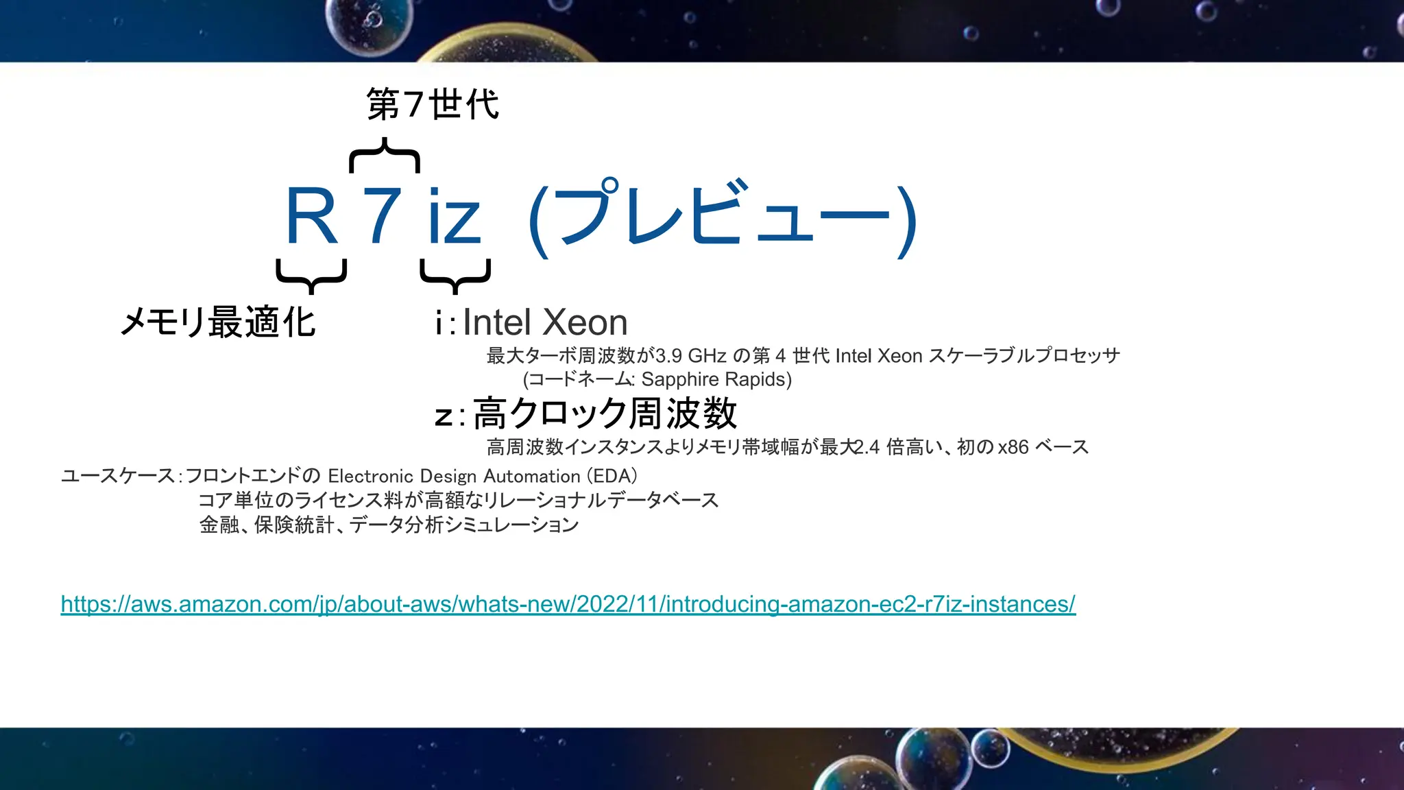 R 7 iz (プレビュー)
｛
｛
｛
第７世代
メモリ最適化 ｉ：Intel Xeon
最大ターボ周波数が3.9 GHz の第 4 世代 Intel Xeon スケーラブルプロセッサ
(コードネーム: Sapphire Rapids)
ｚ：高クロック周波数
高周波数インスタンスよりメモリ帯域幅が最大
2.4 倍高い、初のx86 ベース
ユースケース：フロントエンドの Electronic Design Automation (EDA)
コア単位のライセンス料が高額なリレーショナルデータベース
金融、保険統計、データ分析シミュレーション
https://aws.amazon.com/jp/about-aws/whats-new/2022/11/introducing-amazon-ec2-r7iz-instances/
 