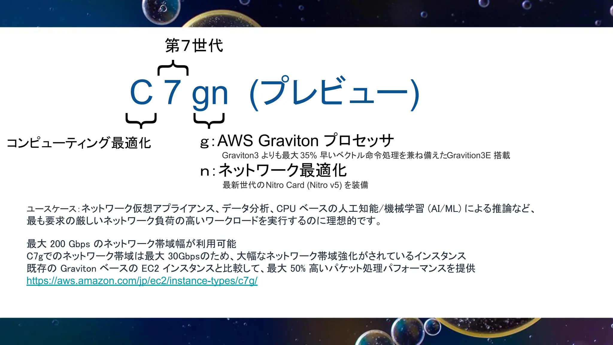 C 7 gn (プレビュー)
｛
｛
｛
第７世代
コンピューティング最適化 ｇ：AWS Graviton プロセッサ
Graviton3 よりも最大 35% 早いベクトル命令処理を兼ね備えたGravition3E 搭載
ｎ：ネットワーク最適化
最新世代のNitro Card (Nitro v5) を装備
ユースケース：ネットワーク仮想アプライアンス、データ分析、CPU ベースの人工知能/機械学習 (AI/ML) による推論など、
最も要求の厳しいネットワーク負荷の高いワークロードを実行するのに理想的です。
最大 200 Gbps のネットワーク帯域幅が利用可能
C7gでのネットワーク帯域は最大 30Gbpsのため、大幅なネットワーク帯域強化がされているインスタンス
既存の Graviton ベースの EC2 インスタンスと比較して、最大 50% 高いパケット処理パフォーマンスを提供
https://aws.amazon.com/jp/ec2/instance-types/c7g/
 