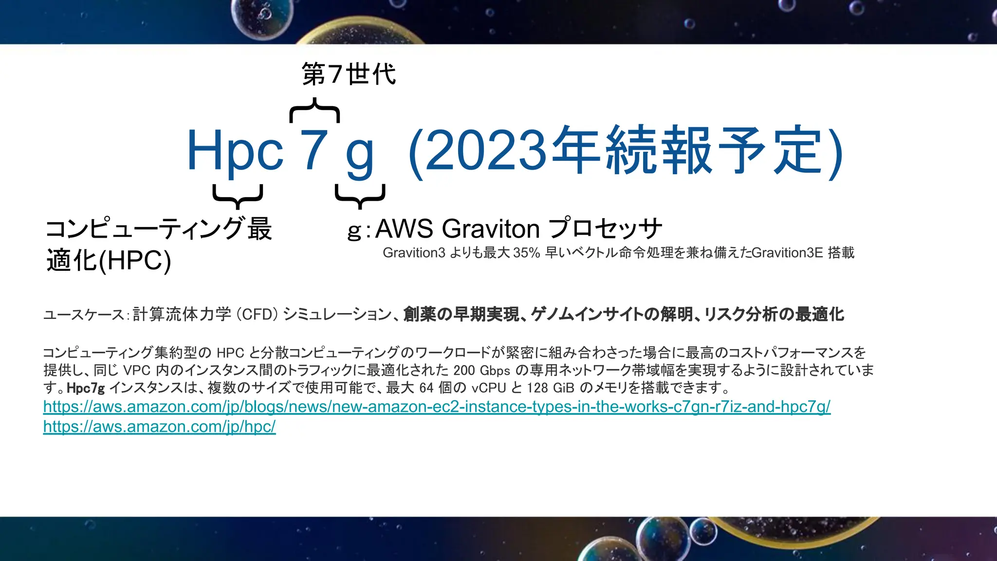 Hpc 7 g (2023年続報予定)
｛
｛
｛
第７世代
コンピューティング最
適化(HPC)
ｇ：AWS Graviton プロセッサ
Gravition3 よりも最大 35% 早いベクトル命令処理を兼ね備えたGravition3E 搭載
ユースケース：計算流体力学 (CFD) シミュレーション、創薬の早期実現、ゲノムインサイトの解明、リスク分析の最適化
コンピューティング集約型の HPC と分散コンピューティングのワークロードが緊密に組み合わさった場合に最高のコストパフォーマンスを
提供し、同じ VPC 内のインスタンス間のトラフィックに最適化された 200 Gbps の専用ネットワーク帯域幅を実現するように設計されていま
す。Hpc7g インスタンスは、複数のサイズで使用可能で、最大 64 個の vCPU と 128 GiB のメモリを搭載できます。
https://aws.amazon.com/jp/blogs/news/new-amazon-ec2-instance-types-in-the-works-c7gn-r7iz-and-hpc7g/
https://aws.amazon.com/jp/hpc/
 