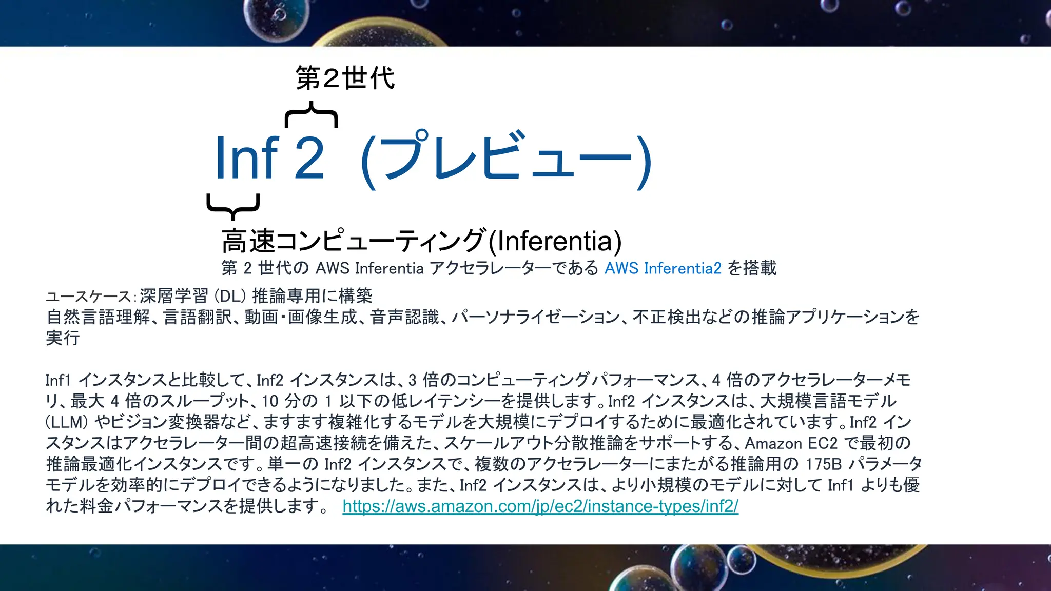 Inf 2 (プレビュー)
｛
｛
第２世代
高速コンピューティング(Inferentia)
第 2 世代の AWS Inferentia アクセラレーターである AWS Inferentia2 を搭載
ユースケース：深層学習 (DL) 推論専用に構築
自然言語理解、言語翻訳、動画・画像生成、音声認識、パーソナライゼーション、不正検出などの推論アプリケーションを
実行
Inf1 インスタンスと比較して、Inf2 インスタンスは、3 倍のコンピューティングパフォーマンス、4 倍のアクセラレーターメモ
リ、最大 4 倍のスループット、10 分の 1 以下の低レイテンシーを提供します。Inf2 インスタンスは、大規模言語モデル
(LLM) やビジョン変換器など、ますます複雑化するモデルを大規模にデプロイするために最適化されています。Inf2 イン
スタンスはアクセラレーター間の超高速接続を備えた、スケールアウト分散推論をサポートする、Amazon EC2 で最初の
推論最適化インスタンスです。単一の Inf2 インスタンスで、複数のアクセラレーターにまたがる推論用の 175B パラメータ
モデルを効率的にデプロイできるようになりました。また、Inf2 インスタンスは、より小規模のモデルに対して Inf1 よりも優
れた料金パフォーマンスを提供します。 https://aws.amazon.com/jp/ec2/instance-types/inf2/
 