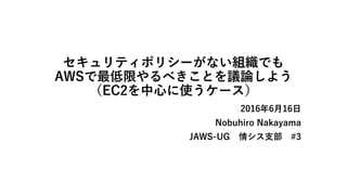 セキュリティポリシーがない組織でも
AWSで最低限やるべきことを議論しよう
（EC2を中心に使うケース）
2016年6月16日
Nobuhiro Nakayama
JAWS-UG 情シス支部 #3
 