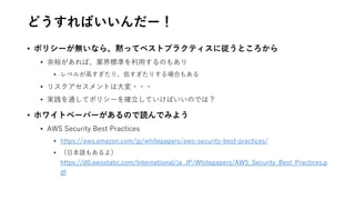 どうすればいいんだー！
• ポリシーが無いなら、黙ってベストプラクティスに従うところから
• 余裕があれば、業界標準を利用するのもあり
• レベルが高すぎたり、低すぎたりする場合もある
• リスクアセスメントは大変・・・
• 実践を通してポリシーを確立していけばいいのでは？
• ホワイトペーパーがあるので読んでみよう
• AWS Security Best Practices
• https://aws.amazon.com/jp/whitepapers/aws-security-best-practices/
• （日本語もあるよ）
https://d0.awsstatic.com/International/ja_JP/Whitepapers/AWS_Security_Best_Practices.p
df
 