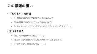 この議題の狙い
• 「もやもや」を解消
• 「一般的にはどこまで対策するべきなのか？」
• 「他の組織ではどこまでやってるのかな？」
• 「オレオレセキュリティポリシーのままでいいのだろうか・・・」
• 気づきを得る
• 「あ、その対策やってねぇ・・・」
• 「あのリスクに対してそんなアプローチもあるのか！」
• 「そのリスク、見落としてた・・・」
 