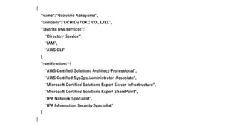 {
"name":"Nobuhiro Nakayama",
"company":"UCHIDAYOKO CO., LTD.",
"favorite aws services":[
"Directory Service",
"IAM",
"AWS CLI"
],
"certifications":[
"AWS Certified Solutions Architect-Professional",
"AWS Certified SysOps Administrator-Associate",
"Microsoft Certified Solutions Expert Server Infrastructure",
"Microsoft Certified Solutions Expert SharePoint",
"IPA Network Specialist",
"IPA Information Security Specialist"
]
}
 