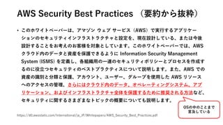 AWS Security Best Practices （要約から抜粋）
• このホワイトペーパーは、アマゾン ウェブ サービス（AWS）で実行するアプリケー
ションのセキュリティインフラストラクチャと設定を、現在設計している、または今後
設計することをお考えのお客様を対象としています。このホワイトペーパーでは、AWS
クラウド内のデータと資産を保護できるように Information Security Management
System (ISMS) を定義し、各組織用の一連のセキュリティポリシーとプロセスを作成す
るのに役立つセキュリティのベストプラクティスについて説明します。また、AWS での
資産の識別と分類と保護、アカウント、ユーザー、グループを使用した AWS リソース
へのアクセスの管理、さらにはクラウド内のデータ、オペレーティングシステム、アプ
リケーション、およびインフラストラクチャ全体を保護するために推奨される方法など、
セキュリティに関するさまざまなトピックの概要についても説明します。
https://d0.awsstatic.com/International/ja_JP/Whitepapers/AWS_Security_Best_Practices.pdf
OSの中のことまで
言及している
 