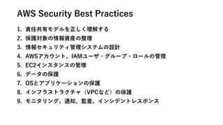 AWS Security Best Practices
1. 責任共有モデルを正しく理解する
2. 保護対象の情報資産の整理
3. 情報セキュリティ管理システムの設計
4. AWSアカウント、IAMユーザ・グループ・ロールの管理
5. EC2インスタンスの管理
6. データの保護
7. OSとアプリケーションの保護
8. インフラストラクチャ（VPCなど）の保護
9. モニタリング、通知、監査、インシデントレスポンス
 