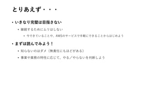 とりあえず・・・
• いきなり完璧は目指さない
• 継続するためにムリはしない
• 今できていることや、AWSのサービスで手軽にできることからはじめよう
• まずは読んでみよう！
• 知らないのはダメ（無責任にもほどがある）
• 事業や業務の特性に応じて、やる／やらないを判断しよう
 