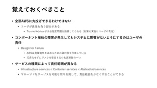 覚えておくべきこと
• 全部AWSに丸投げできるわけではない
• ユーザが責任を負う部分がある
• Trusted Advisorがある程度問題を指摘してくれる（対策の実施はユーザの責任）
• コンポーネント単位の障害が発生してもシステムに影響がないようにするのはユーザの
責任
• Design for Failure
• AWSは耐障害性を高めるための選択肢を用意している
• 冗長化せずにリスクを受容するのも選択肢の一つ
• サービスの種類によって責任範囲が異なる
• Infrastructure services < Container services < Abstracted services
• マネージドなサービスを可能な限り利用して、責任範囲を少なくすることができる
 