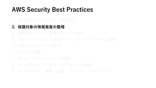 AWS Security Best Practices
1. 責任共有モデルを正しく理解する
2. 保護対象の情報資産の整理
3. 情報セキュリティ管理システムの設計
4. AWSアカウント、IAMユーザ・グループ・ロールの管理
5. EC2インスタンスの管理
6. データの保護
7. OSとアプリケーションの保護
8. インフラストラクチャ（VPCなど）の保護
9. モニタリング、通知、監査、インシデントレスポンス
 