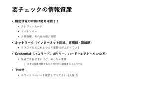 要チェックの情報資産
• 機密情報の有無は絶対確認！！
• クレジットカード
• マイナンバー
• 人事情報、その他の個人情報
• ネットワーク（インターネット回線、専用線・閉域網）
• クラウド化でこれまでより重要性が上がっている
• Credential（パスワード、APIキー、ハードウェアトークンなど）
• 見過ごされやすいけど、めっちゃ重要
• まずは保護対象であると明示的に認識するところから
• その他
• ホワイトペーパーを確認してください（丸投げ）
 