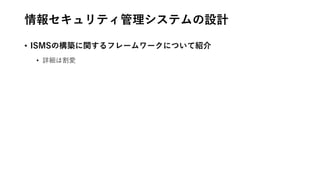 情報セキュリティ管理システムの設計
• ISMSの構築に関するフレームワークについて紹介
• 詳細は割愛
 