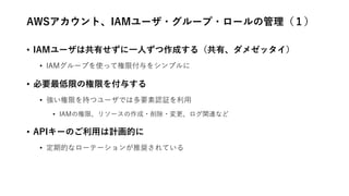 AWSアカウント、IAMユーザ・グループ・ロールの管理（１）
• IAMユーザは共有せずに一人ずつ作成する（共有、ダメゼッタイ）
• IAMグループを使って権限付与をシンプルに
• 必要最低限の権限を付与する
• 強い権限を持つユーザでは多要素認証を利用
• IAMの権限、リソースの作成・削除・変更、ログ関連など
• APIキーのご利用は計画的に
• 定期的なローテーションが推奨されている
 