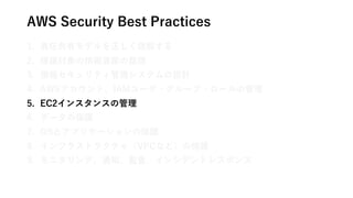 AWS Security Best Practices
1. 責任共有モデルを正しく理解する
2. 保護対象の情報資産の整理
3. 情報セキュリティ管理システムの設計
4. AWSアカウント、IAMユーザ・グループ・ロールの管理
5. EC2インスタンスの管理
6. データの保護
7. OSとアプリケーションの保護
8. インフラストラクチャ（VPCなど）の保護
9. モニタリング、通知、監査、インシデントレスポンス
 
