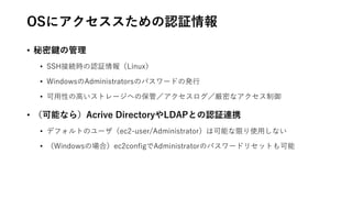 OSにアクセススための認証情報
• 秘密鍵の管理
• SSH接続時の認証情報（Linux）
• WindowsのAdministratorsのパスワードの発行
• 可用性の高いストレージへの保管／アクセスログ／厳密なアクセス制御
• （可能なら）Acrive DirectoryやLDAPとの認証連携
• デフォルトのユーザ（ec2-user/Administrator）は可能な限り使用しない
• （Windowsの場合）ec2configでAdministratorのパスワードリセットも可能
 