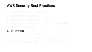 AWS Security Best Practices
1. 責任共有モデルを正しく理解する
2. 保護対象の情報資産の整理
3. 情報セキュリティ管理システムの設計
4. AWSアカウント、IAMユーザ・グループ・ロールの管理
5. EC2インスタンスの管理
6. データの保護
7. OSとアプリケーションの保護
8. インフラストラクチャ（VPCなど）の保護
9. モニタリング、通知、監査、インシデントレスポンス
 