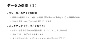 データの保護（１）
• リソースへのアクセス制御
• IAMでの制御とサービス側での制御（S3のBucket Policyなど）の2種類がある
• S3での意図しないデータの公開などにも注意
• バックアップ（データ／システム）
• AWSに起因するデータの消失確率は低い（しかし、0ではない）
• オペミスによるデータの消失リスク
• スナップショット、レプリケーション、バージョニングなど
 