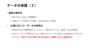 データの保護（２）
• 通信の暗号化
• SSL/TLS、Ipsec、閉域網など
• 大量のデータを移行する場合、Snowballなども検討
• （必要に応じて）データの暗号化
• 暗号化のための鍵管理はサービスとして提供されている（KMS、CloudHSM）
• S3のサーバサイド暗号化などは、認証されたユーザ／OSからは透過的にアクセスで
きるので、何のリスクに対応できるかは正しく認識しておく必要がある
 