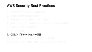 AWS Security Best Practices
1. 責任共有モデルを正しく理解する
2. 保護対象の情報資産の整理
3. 情報セキュリティ管理システムの設計
4. AWSアカウント、IAMユーザ・グループ・ロールの管理
5. EC2インスタンスの管理
6. データの保護
7. OSとアプリケーションの保護
8. インフラストラクチャ（VPCなど）の保護
9. モニタリング、通知、監査、インシデントレスポンス
 