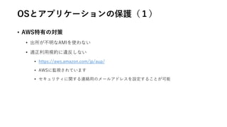 OSとアプリケーションの保護（１）
• AWS特有の対策
• 出所が不明なAMIを使わない
• 適正利用規約に違反しない
• https://aws.amazon.com/jp/aup/
• AWSに監視されています
• セキュリティに関する連絡用のメールアドレスを設定することが可能
 